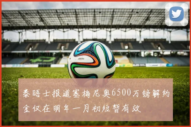 泰晤士报道塞梅尼奥6500万镑解约金仅在明年一月初短暂有效