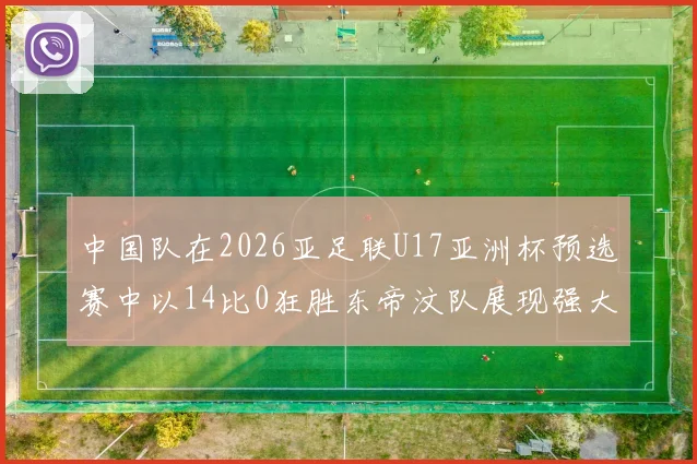 中国队在2026亚足联U17亚洲杯预选赛中以14比0狂胜东帝汶队展现强大实力