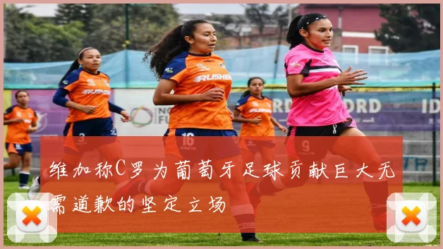 维加称C罗为葡萄牙足球贡献巨大无需道歉的坚定立场