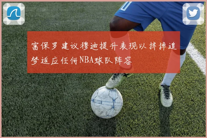 富保罗建议穆迪提升表现以挤掉追梦适应任何NBA球队阵容