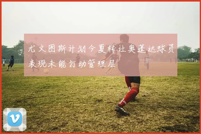 尤文图斯计划今夏转让奥蓬达球员表现未能打动管理层