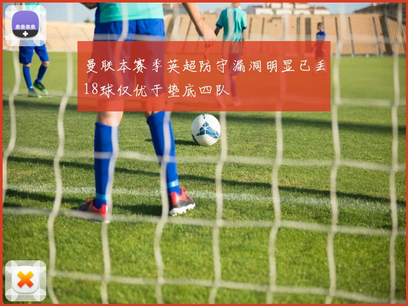 曼联本赛季英超防守漏洞明显已丢18球仅优于垫底四队