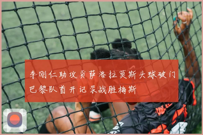 李刚仁助攻贡萨洛拉莫斯头球破门巴黎队首开记录战胜梅斯
