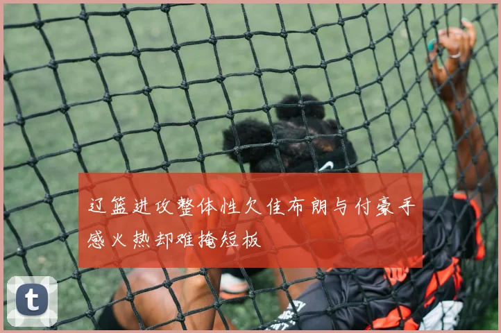 辽篮进攻整体性欠佳布朗与付豪手感火热却难掩短板