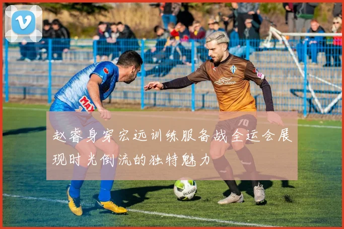 赵睿身穿宏远训练服备战全运会展现时光倒流的独特魅力