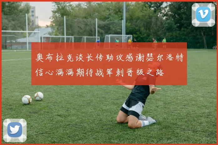 奥布拉克谈长传助攻感谢瑟尔洛特信心满满期待战军刺晋级之路