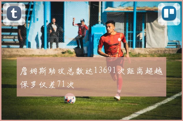 詹姆斯助攻总数达13691次距离超越保罗仅差71次