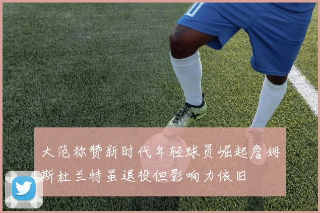 大范称赞新时代年轻球员崛起詹姆斯杜兰特虽退役但影响力依旧