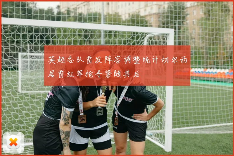 英超各队首发阵容调整统计切尔西居首红军枪手紧随其后