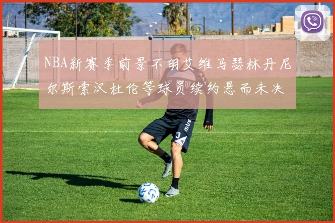 NBA新赛季前景不明艾维马瑟林丹尼尔斯索汉杜伦等球员续约悬而未决