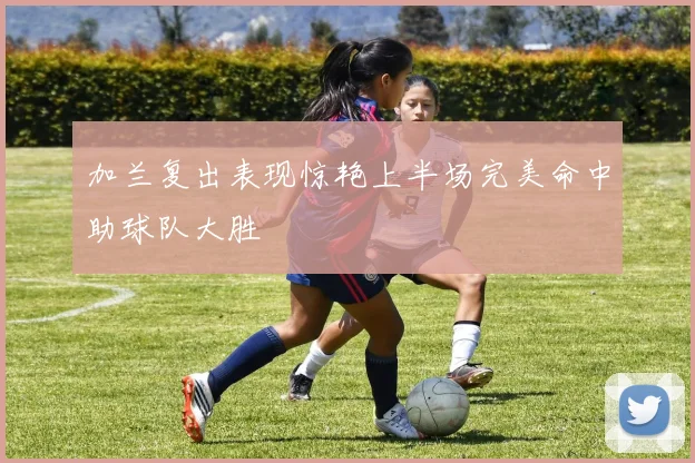 加兰复出表现惊艳上半场完美命中助球队大胜