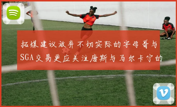拓媒建议放弃不切实际的字母哥与SGA交易更应关注唐斯与马尔卡宁的潜力