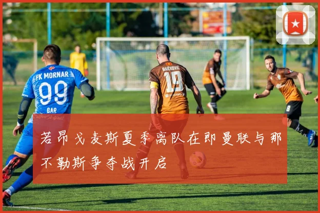 若昂戈麦斯夏季离队在即曼联与那不勒斯争夺战开启