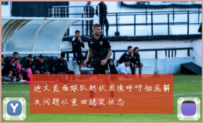 迪文直面球队起伏困境呼吁彻底解决问题以重回稳定状态
