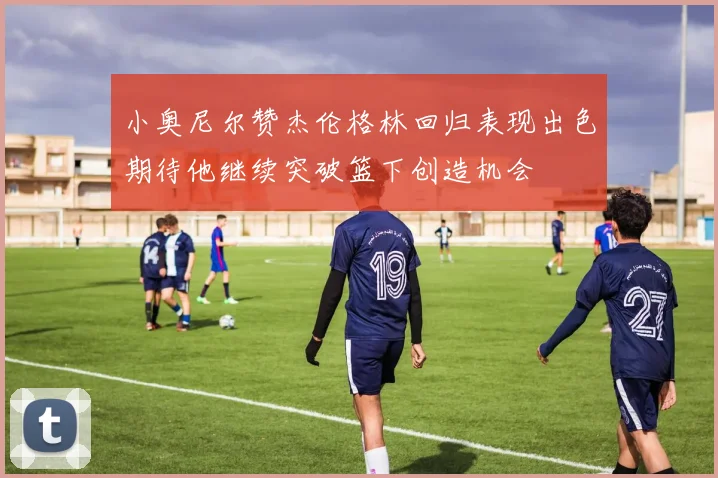 小奥尼尔赞杰伦格林回归表现出色期待他继续突破篮下创造机会