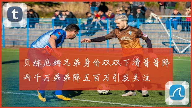 贝林厄姆兄弟身价双双下滑哥哥降两千万弟弟降五百万引发关注