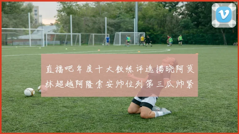 直播吧年度十大教练评选揭晓阿莫林超越阿隆索安帅位列第三瓜帅紧随其后