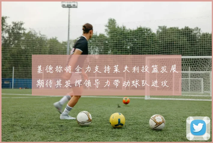基德称将全力支持莱夫利投篮发展期待其发挥领导力带动球队进攻