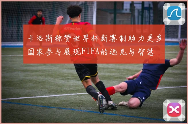 卡洛斯称赞世界杯新赛制助力更多国家参与展现FIFA的远见与智慧