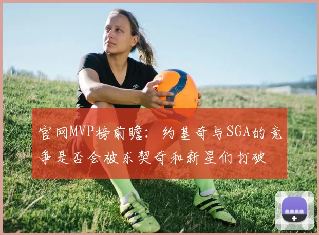 官网MVP榜前瞻：约基奇与SGA的竞争是否会被东契奇和新星们打破
