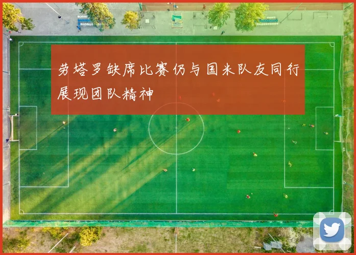 劳塔罗缺席比赛仍与国米队友同行展现团队精神