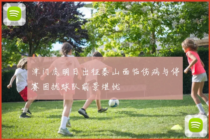 津门虎明日出征泰山面临伤病与停赛困扰球队前景堪忧