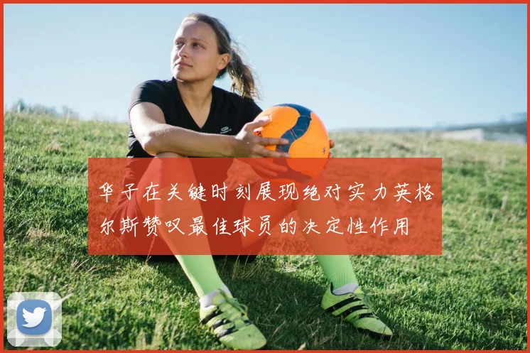 华子在关键时刻展现绝对实力英格尔斯赞叹最佳球员的决定性作用
