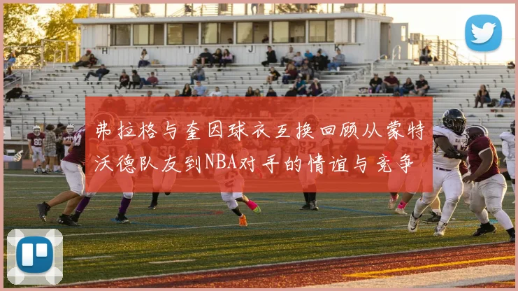 弗拉格与奎因球衣互换回顾从蒙特沃德队友到NBA对手的情谊与竞争