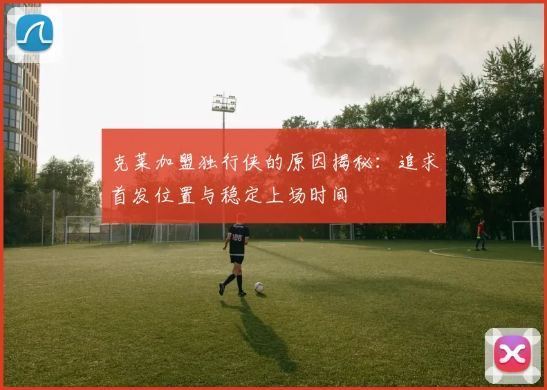 克莱加盟独行侠的原因揭秘：追求首发位置与稳定上场时间