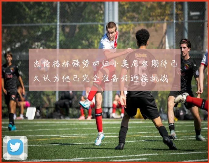 杰伦格林强势回归小奥尼尔期待已久认为他已完全准备好迎接挑战