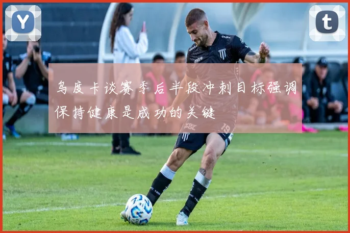 乌度卡谈赛季后半段冲刺目标强调保持健康是成功的关键