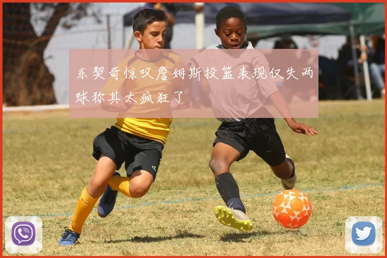 东契奇惊叹詹姆斯投篮表现仅失两球称其太疯狂了