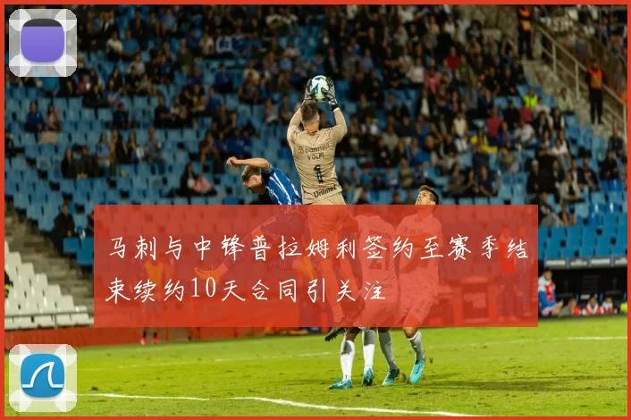 马刺与中锋普拉姆利签约至赛季结束续约10天合同引关注